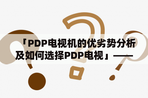 「PDP电视机的优劣势分析及如何选择PDP电视」——强调对比不同品牌型号的PDP电视机，帮助消费者了解PDP电视的特点与未来发展方向，从而做出最佳选择。