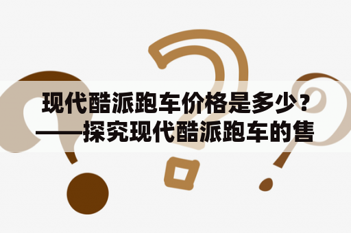 现代酷派跑车价格是多少？——探究现代酷派跑车的售价和特点