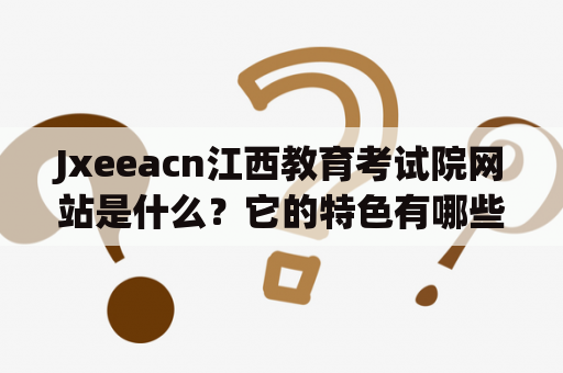 Jxeeacn江西教育考试院网站是什么？它的特色有哪些？如何使用？