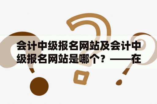 会计中级报名网站及会计中级报名网站是哪个？——在线报名系统解析