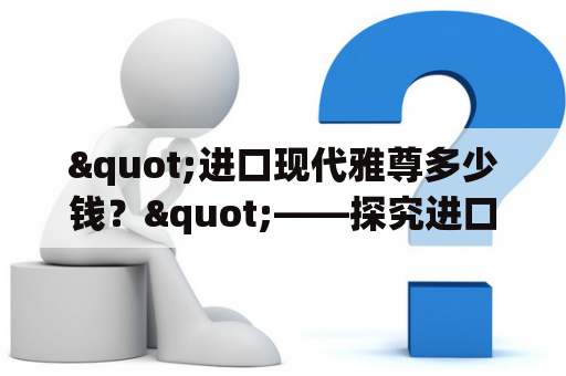 "进口现代雅尊多少钱？"——探究进口现代雅尊的售价