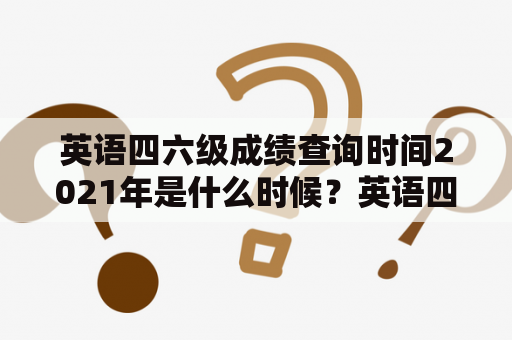 英语四六级成绩查询时间2021年是什么时候？英语四六级成绩查询时间2021年12月又是什么时候？