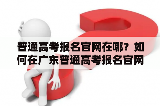 普通高考报名官网在哪？如何在广东普通高考报名官网完成报名？普通高考报名官网、广东普通高考报名官网、报名流程、网站查询、考试安排