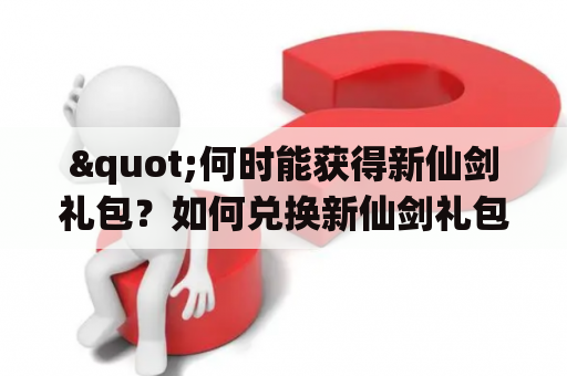 "何时能获得新仙剑礼包？如何兑换新仙剑礼包兑换码？"