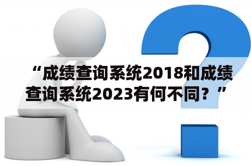 “成绩查询系统2018和成绩查询系统2023有何不同？”——探究两者的新旧差异和功能特点