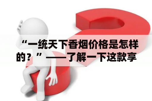 “一统天下香烟价格是怎样的？”——了解一下这款享誉天下的香烟