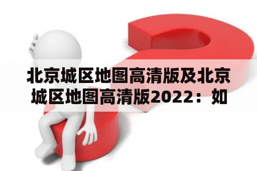 北京城区地图高清版及北京城区地图高清版2022：如何获取并使用？