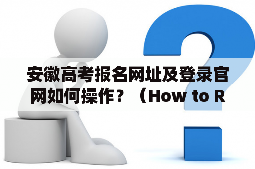 安徽高考报名网址及登录官网如何操作？（How to Register and Login to Anhui College Entrance Examination Website？）