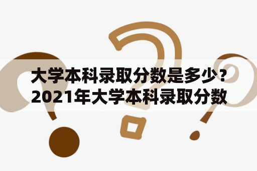 大学本科录取分数是多少？2021年大学本科录取分数又是多少？