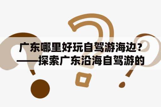 广东哪里好玩自驾游海边？——探索广东沿海自驾游的好去处！