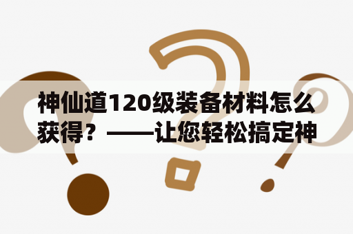 神仙道120级装备材料怎么获得？——让您轻松搞定神仙道