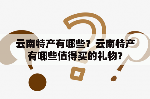 云南特产有哪些？云南特产有哪些值得买的礼物？