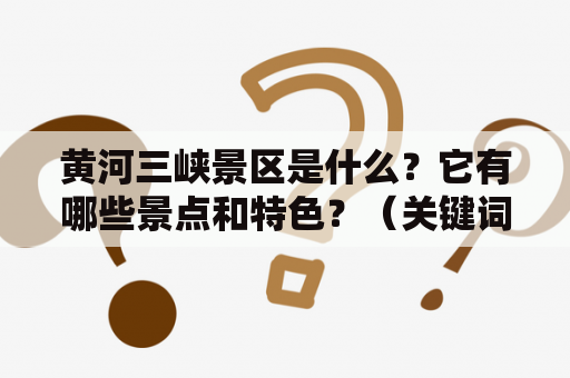 黄河三峡景区是什么？它有哪些景点和特色？（关键词：黄河三峡景区、景点、特色）