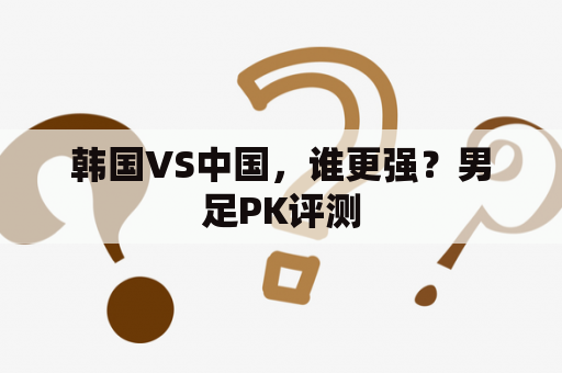 韩国VS中国，谁更强？男足PK评测