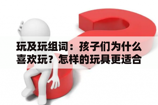 玩及玩组词：孩子们为什么喜欢玩？怎样的玩具更适合他们？