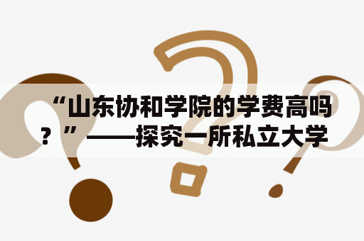 “山东协和学院的学费高吗？”——探究一所私立大学的学费