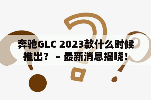 奔驰GLC 2023款什么时候推出？ – 最新消息揭晓！