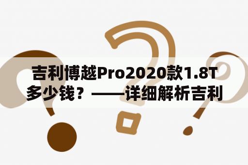 吉利博越Pro2020款1.8T多少钱？——详细解析吉利博越Pro2020款1.8T和18T价格