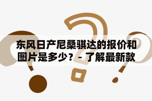 东风日产尼桑骐达的报价和图片是多少？- 了解最新款骐达价格和外观