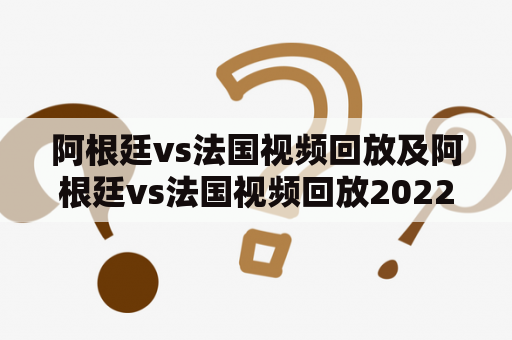 阿根廷vs法国视频回放及阿根廷vs法国视频回放2022？如何观看最全面的比赛回放与重点赛况？