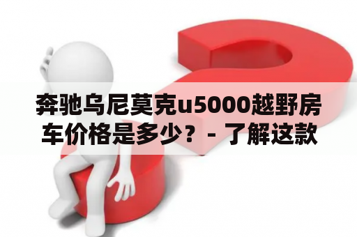 奔驰乌尼莫克u5000越野房车价格是多少？- 了解这款豪华房车的具体价格