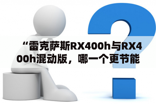 “雷克萨斯RX400h与RX400h混动版，哪一个更节能环保？”——这是许多消费者心中的疑问，接下来从车辆性能、能源利用以及环保角度来进行详细分析。