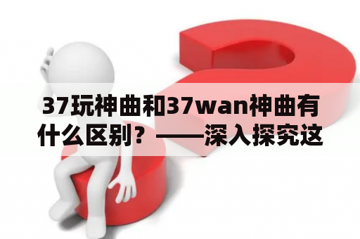 37玩神曲和37wan神曲有什么区别？——深入探究这两个神曲平台的不同之处