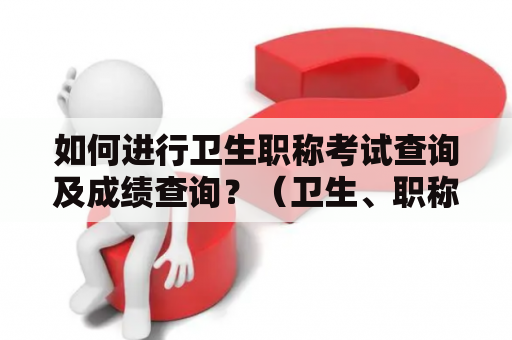 如何进行卫生职称考试查询及成绩查询？（卫生、职称考试、查询、成绩）