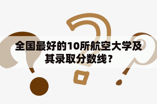 全国最好的10所航空大学及其录取分数线？