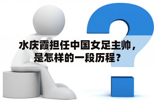 水庆霞担任中国女足主帅，是怎样的一段历程？