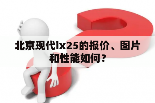 北京现代ix25的报价、图片和性能如何？