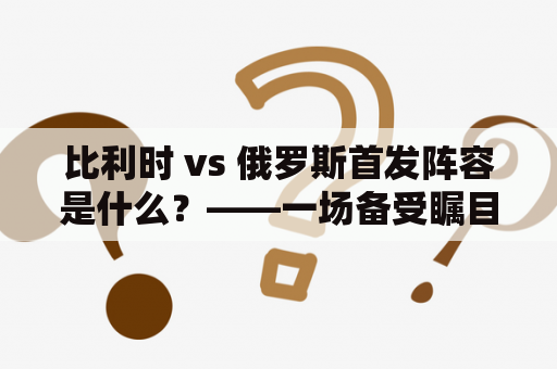 比利时 vs 俄罗斯首发阵容是什么？——一场备受瞩目的对决！