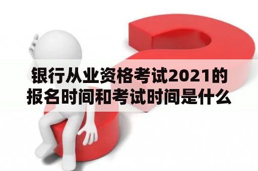 银行从业资格考试2021的报名时间和考试时间是什么？