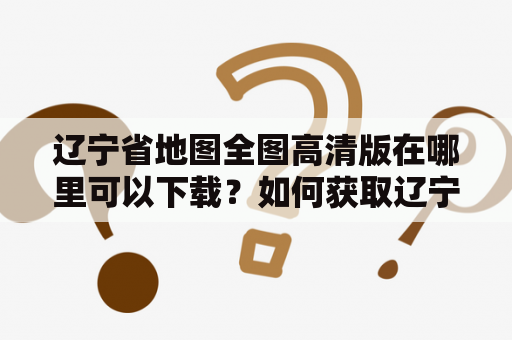 辽宁省地图全图高清版在哪里可以下载？如何获取辽宁省地图全图高清版大图清版？