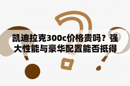 凯迪拉克300c价格贵吗？强大性能与豪华配置能否抵得过高价？