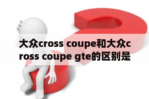 大众cross coupe和大众cross coupe gte的区别是什么？大众公司针对不同消费者需求，设计了多款SUV车型，其中大众cross coupe和大众cross coupe gte是备受关注的两款车型。这两款车型有何区别，下面我们来一探究竟。