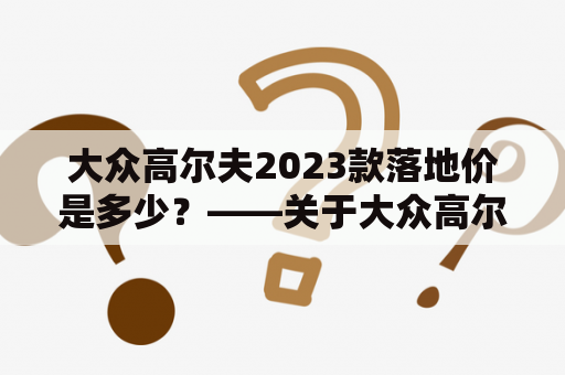 大众高尔夫2023款落地价是多少？——关于大众高尔夫车型及2023款落地价的详解