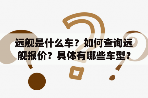 远舰是什么车？如何查询远舰报价？具体有哪些车型？(不多于650字)