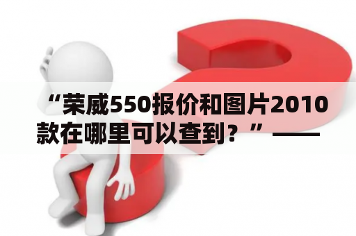 “荣威550报价和图片2010款在哪里可以查到？”——如果你对荣威550该款车型感兴趣，那么你一定对它的报价和图片很关心。毕竟，随着车市的日益竞争，价格和外观是车主最关注的两个因素之一。那么，现在就让我们来为你提供这两个信息吧！