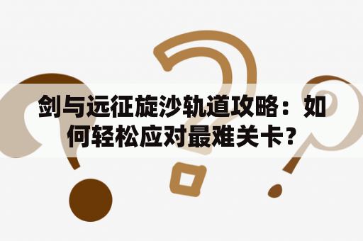 剑与远征旋沙轨道攻略：如何轻松应对最难关卡？