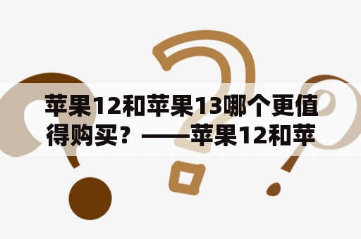 苹果12和苹果13哪个更值得购买？——苹果12和苹果13对比及苹果12和苹果13对比参数