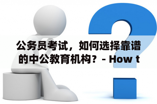 公务员考试，如何选择靠谱的中公教育机构？- How to Choose a Reliable Zhonggong Education Institution for Public Service Examination?