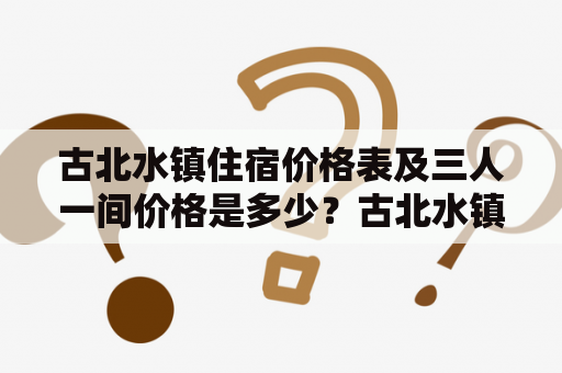 古北水镇住宿价格表及三人一间价格是多少？古北水镇、住宿、价格表、三人一间、价格