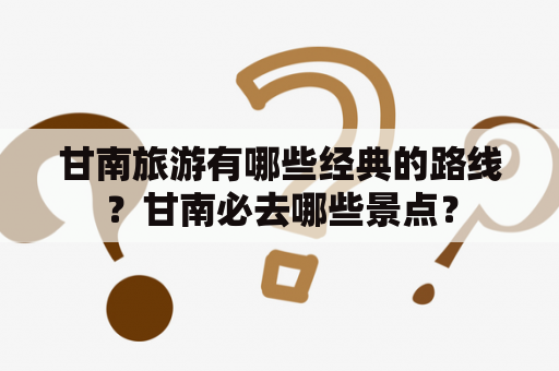 甘南旅游有哪些经典的路线？甘南必去哪些景点？