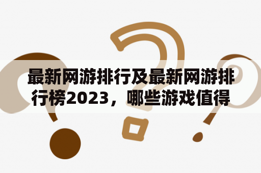 最新网游排行及最新网游排行榜2023，哪些游戏值得期待和关注？