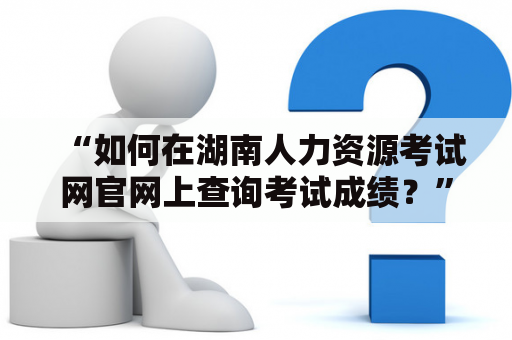 “如何在湖南人力资源考试网官网上查询考试成绩？”——这是许多考生们的疑问。在湖南人力资源考试网官网成绩查询入口中，考生们可以通过简单的操作来查询自己的成绩信息。