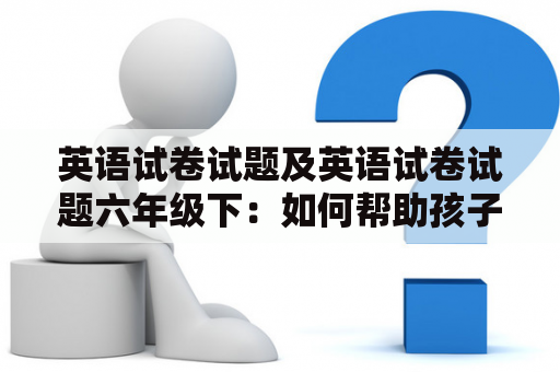 英语试卷试题及英语试卷试题六年级下：如何帮助孩子更好地应对英语考试？