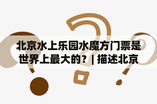 北京水上乐园水魔方门票是世界上最大的？| 描述北京水上乐园水魔方门票的优惠、预订和体验