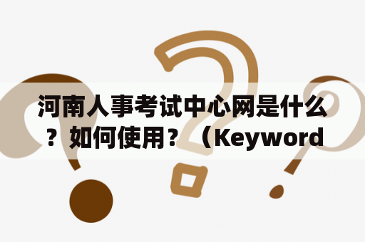 河南人事考试中心网是什么？如何使用？（Keywords: 河南人事考试中心网， 使用， 介绍）