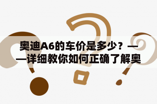 奥迪A6的车价是多少？——详细教你如何正确了解奥迪A6的车价格